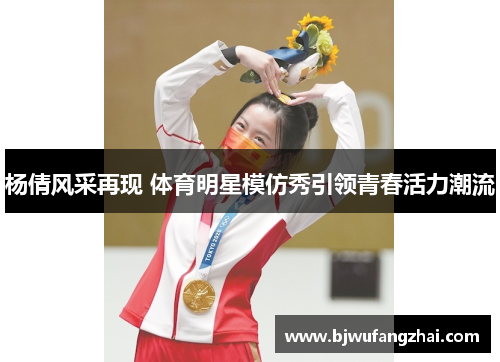 杨倩风采再现 体育明星模仿秀引领青春活力潮流
